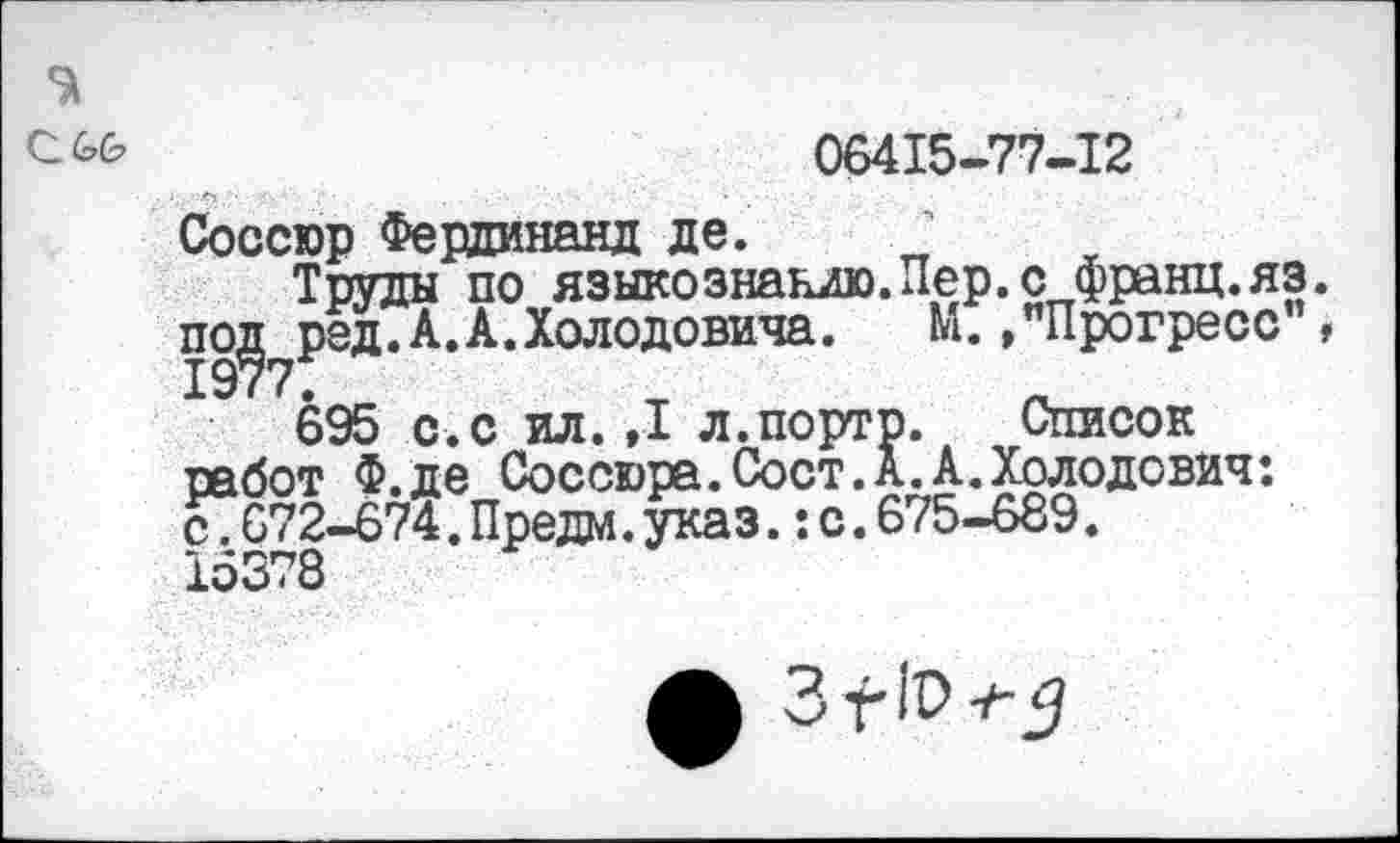 ﻿с.
06415-77-12
Соссюр Фердинанд де.
Труды по языкознанию.Пер.с франц.яз. по^ред.А.А.Холодовича. М. /Прогресс"»
695 с.с ил.,1 л.порто. Список работ Ф.де Соссюра.Сост.А.А.Холодович: с7б72-674.Предм.указ.:с.675-689.
15378